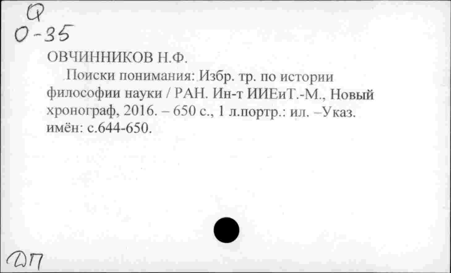 ﻿ОВЧИННИКОВ Н.Ф.
Поиски понимания: Избр. тр. по истории философии науки / РАН. Ин-т ИИЕиТ.-М.. Новый хронограф, 2016. - 650 с., 1 л.портр.: ил. -Указ, имён: с.644-650.
